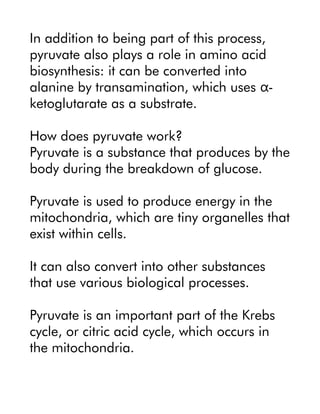 In addition to being part of this process,
pyruvate also plays a role in amino acid
biosynthesis: it can be converted into
alanine by transamination, which uses -
α
ketoglutarate as a substrate.
How does pyruvate work?
Pyruvate is a substance that produces by the
body during the breakdown of glucose.
Pyruvate is used to produce energy in the
mitochondria, which are tiny organelles that
exist within cells.
It can also convert into other substances
that use various biological processes.
Pyruvate is an important part of the Krebs
cycle, or citric acid cycle, which occurs in
the mitochondria.
 