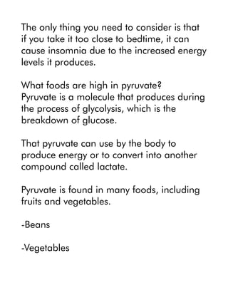 The only thing you need to consider is that
if you take it too close to bedtime, it can
cause insomnia due to the increased energy
levels it produces.
What foods are high in pyruvate?
Pyruvate is a molecule that produces during
the process of glycolysis, which is the
breakdown of glucose.
That pyruvate can use by the body to
produce energy or to convert into another
compound called lactate.
Pyruvate is found in many foods, including
fruits and vegetables.
-Beans
-Vegetables
 