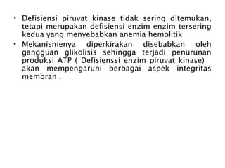 • Defisiensi piruvat kinase tidak sering ditemukan,
  tetapi merupakan defisiensi enzim enzim tersering
  kedua yang menyebabkan anemia hemolitik
• Mekanismenya diperkirakan disebabkan oleh
  gangguan glikolisis sehingga terjadi penurunan
  produksi ATP ( Defisienssi enzim piruvat kinase)
  akan mempengaruhi berbagai aspek integritas
  membran .
 