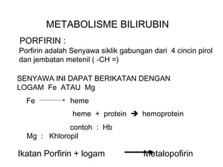 METABOLISME BILIRUBIN
PORFIRIN :
Porfirin adalah Senyawa siklik gabungan dari 4 cincin pirol
dan jembatan metenil ( -CH =)

SENYAWA INI DAPAT BERIKATAN DENGAN
LOGAM Fe ATAU Mg
  Fe           heme
                heme + protein  hemoprotein
             contoh : Hb
  Mg : Khloropil

Ikatan Porfirin + logam              Metalopofirin
 