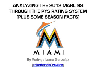 ANALYZING THE 2012 MARLINS
  THROUGH THE PYS RATING
          SYSTEM
 (PLUS SOME SEASON FACTS)




    By Rodrigo Lema González
       (@RoderickCrowley)
 