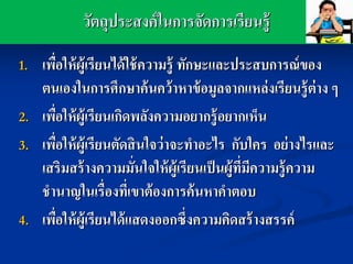 วัตถุประสงค์ ในการจัดการเรียนรู้
1.   เพือให้ ผ้ ูเรียนได้ ใช้ ความรู้ ทักษะและประสบการณ์ ของ
        ่
     ตนเองในการศึกษาค้ นคว้ าหาข้ อมูลจากแหล่ งเรียนรู้ ต่าง ๆ
2.   เพือให้ ผ้ ูเรียนเกิดพลังความอยากรู้ อยากเห็น
          ่
3.   เพือให้ ผ้ ูเรียนตัดสิ นใจว่ าจะทาอะไร กับใคร อย่ างไรและ
            ่
     เสริมสร้ างความมันใจให้ ผ้ ูเรียนเป็ นผู้ทมความรู้ ความ
                            ่                  ี่ ี
     ชานาญในเรื่องทีเ่ ขาต้ องการค้ นหาคาตอบ
4.   เพือให้ ผ้ ูเรียนได้ แสดงออกซึ่งความคิดสร้ างสรรค์
              ่
 