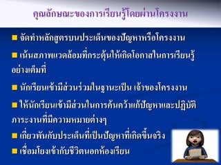 คุณลักษณะของการเรียนรู้โดยผ่ านโครงงาน
 จัดทาหลักสู ตรบนประเด็นของปัญหาหรื อโครงงาน

 เน้ นสภาพแวดล้ อมทีกระตุ้นให้ เกิดโอกาสในการเรี ยนรู้
                     ่
อย่ างเต็มที่
 นักเรียนเข้ ามีส่วนร่ วมในฐานะเป็ น เจ้ าของโครงงาน

 ให้ นักเรียนเข้ ามีส่วนในการค้ นคว้ าแก้ ปัญหาและปฏิบัติ
ภาระงานทีมความหมายต่ างๆ
              ่ ี
 เกียวพันกับประเด็นที่เป็ นปัญหาทีเกิดขึนจริง
      ่                                ่ ้
 เชื่อมโยงเข้ ากับชีวตนอกห้ องเรียน
                        ิ
 