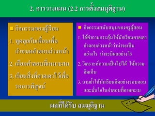 2. การวางแผน (2.2 การตั้งสมมุตฐาน)
                                        ิ

 กิจกรรมของผูเ้ รี ยน              กิจกรรมสนับสนุนของครู ผสอนู้
                                 1. ใช้คาถามกระตุนให้นกเรี ยนคาดเดา
                                                   ้     ั
1. พูดคุยกับเพื่อนเพื่อ
                                     คาตอบล่วงหน้าว่าน่าจะเป็ น
   กาหนดคาตอบล่วงหน้า                อย่างไร น่าจะมีผลอย่างไร
2. เลือกคาตอบที่เหมาะสม          2. วิเคราะห์ความเป็ นไปได้ ให้ความ
                                     คิดเห็น
3. เขียนสิ่ งที่คาดเดาไว้เพื่อ
                                 3. ถามย้าให้นกเรี ยนคิดอย่างรอบคอบ
                                               ั
   รอการพิสูจน์                      และมันใจในคาตอบที่คาดคะเน
                                           ่

                    ผลทีได้ รับ สมมุตฐาน
                        ่            ิ
 