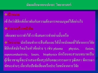 มัธยมศึกษาตอนปลาย: วิทยาศาสตร์

เปาหมาย
   ้
เข้าใจว่าฟิ สิ กส์เกี่ยวพันกับความต้องการของมนุษย์ได้อย่างไร
คาถามสร้ างพลังคิด

 เพียงเพราะเราทาได้ เราจึงสมควรทาอย่างนั้นหรื อ
โครงงาน นักเรี ยนทาการสื บค้นและให้น้ าหนักผลที่ได้จากการวิจย
                                                             ั
ฟิ สิ กส์ สมัยใหม่ในหัวข้อต่าง ๆ เช่ น plasma physics, fusion,
superconductivity, lasers, biophysics นักเรี ยนจะสวมบทบาทเป็ น
ผูเ้ ชี่ ยวชาญที่ จะนาเสนอข้อสรุ ปกับคณะกรรมการวุฒิสภา พิจารณา
ทัศนะต่างๆ เกี่ยวกับปัจจัยเสี่ ยงหรื อประโยชน์จากการวิจยั
 