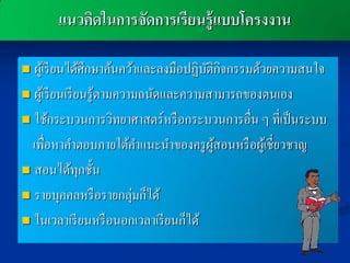 แนวคิดในการจัดการเรียนรู้แบบโครงงาน

 ผูเ้ รี ยนได้ศึกษาค้นคว้าและลงมือปฏิบติกิจกรรมด้วยความสนใจ
                                        ั
 ผูเ้ รี ยนเรี ยนรู ้ตามความถนัดและความสามารถของตนเอง

 ใช้กระบวนการวิทยาศาสตร์ หรื อกระบวนการอื่น ๆ ที่เป็ นระบบ

  เพื่อหาคาตอบภายใต้คาแนะนาของครู ผสอนหรื อผูเ้ ชี่ยวชาญ
                                          ู้
 สอนได้ทุกชั้น

 รายบุคคลหรื อรายกลุ่มก็ได้

 ในเวลาเรี ยนหรื อนอกเวลาเรี ยนก็ได้
 