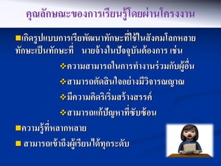 คุณลักษณะของการเรียนรู้ โดยผ่ านโครงงาน
เกิดรู ปแบบการเรียพัฒนาทักษะทีใช้ ในสั งคมโลกหลาย
                               ่
ทักษะเป็ นทักษะที่ นายจ้ างในปัจจุบันต้ องการ เช่ น
             ความสามารถในการทางานร่ วมกับผู้อน     ื่
             สามารถตัดสิ นใจอย่ างมีวจารณญาณ
                                        ิ
             มีความคิดริเริ่มสร้ างสรรค์
             สามารถแก้ ปัญหาทีซับซ้ อน
                                      ่
ความรู้ ทหลากหลาย
          ี่
 สามารถเข้ าถึงผู้เรี ยนได้ ทุกระดับ
 