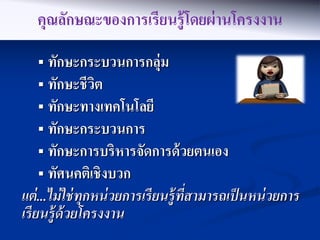 คุณลักษณะของการเรียนรู้ โดยผ่ านโครงงาน
    ทักษะกระบวนการกลุ่ม
    ทักษะชี วต
              ิ
    ทักษะทางเทคโนโลยี
    ทักษะกระบวนการ
    ทักษะการบริหารจัดการด้ วยตนเอง
    ทัศนคติเชิ งบวก
แต่ ...ไม่ ใช่ ทุกหน่ วยการเรี ยนร้ ูทสามารถเป็ นหน่ วยการ
                                      ี่
เรี ยนร้ ูด้วยโครงงาน
 