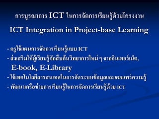 การบูรณาการ ICT ในการจัดการเรียนรู้ด้วยโครงงาน
 ICT Integration in Project-base Learning

- ครู ใช้ แผนการจัดการเรียนรู้ แบบ ICT
   -
- ส่ งเสริมให้ ผู้เรียนรู้ จกสื บค้ นวิทยาการใหม่ ๆ จากอินเทอร์ เน็ต,
                            ั
  E-book, E-Library
- ใช้ เทคโนโลยีสารสนเทศในการจัดระบบข้ อมูลและเผยแพร่ ความรู้
- พัฒนาเครือข่ ายการเรียนรู้ ในการจัดการเรียนรู้ ด้วย ICT
 