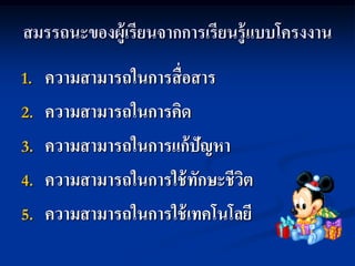 สมรรถนะของผู้เรียนจากการเรียนรู้ แบบโครงงาน
1.   ความสามารถในการสื่อสาร
2.   ความสามารถในการคิด
3.   ความสามารถในการแก้ปัญหา
4.   ความสามารถในการใช้ ทักษะชีวต
                                ิ
5.   ความสามารถในการใช้ เทคโนโลยี
 