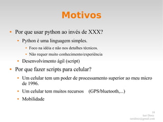 Motivos Por que usar python ao invés de XXX? Python é uma linguagem simples. Foco na idéia e não nos detalhes técnicos. Não requer muito conhecimento/experiência Desenvolvimento ágil (script) Por que fazer scripts para celular? Um celular tem um poder de processamento superior ao meu micro de 1996. Um celular tem muitos recursos (GPS/bluetooth,...) Mobilidade 