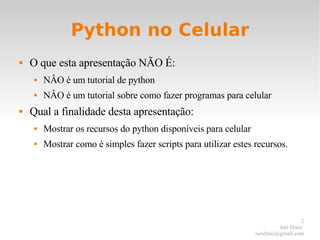Python no Celular O que esta apresentação NÃO É: NÂO é um tutorial de python NÂO é um tutorial sobre como fazer programas para celular Qual a finalidade desta apresentação: Mostrar os recursos do python disponíveis para celular Mostrar como é simples fazer scripts para utilizar estes recursos. 