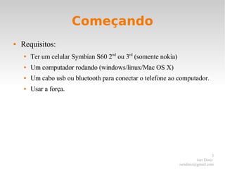Começando Requisitos: Ter um celular Symbian S60 2 nd  ou 3 rd  (somente nokia) Um computador rodando (windows/linux/Mac OS X) Um cabo usb ou bluetooth para conectar o telefone ao computador. Usar a força. 
