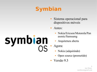 Symbian Sistema operacional para dispositivos móveis Antes: Nokia/Ericson/Motorola/Panasonic/Samsumg Arquitetura aberta Agora: Nokia (adquirindo) Open source (prometido) Versão 9.3 