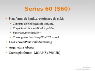 Series 60 (S60) Plataforma de hardware/software da nokia Conjunto de bibliotecas de software. Conjunto de funcionalidades padrão. Suporta python/java/c++ Como: gnome/kde/Xorg/Win32/Android LG/Lenovo/Panasonic/Samsumg Arquitetura Aberta Outras platformas: MOAP(S)/S90/UIQ 