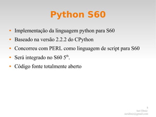 Python S60 Implementação da linguagem python para S60 Baseado na versão 2.2.2 do CPython Concorreu com PERL como linguagem de script para S60 Será integrado no S60 5 th . Código fonte totalmente aberto 