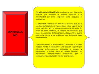 El Espiritualismo filosófico hace referencia a un sistema de
               filosofía que defiende la esencia espiritual y la
               inmortalidad del alma, surgiendo como respuesta al
               positivismo.

               La identidad sustancial de filosofía y ciencia, que es la
               consigna del positivismo, ha puesto en crisis, a partir de la
               mitad del siglo XIX, el mismo concepto de filosofía. En
               virtud de dicha identidad, la filosofía no tiene nada que
ESPIRITUALIS   hacer si presciende de los conocimientos positivos que le
    MO         ofrecen la ciencia y los problemas que derivan de tales
               conocimientos.


               En esta dirección, el espiritualismo constituye la primera
               reacción frente al positivismo: una reacción sugerida por
               intereses preferentemente religiosos o morales y
               encaminada a utilizar, para el trabajo filosófico, un
               instrumento completamente descuidado por el
               positivismo: la auscultación interior o conciencia.
 
