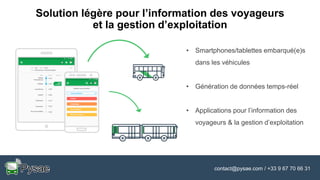 contact@pysae.com / +33 9 67 70 66 31
Solution légère pour l’information des voyageurs
et la gestion d’exploitation
• Smartphones/tablettes embarqué(e)s
dans les véhicules
• Génération de données temps-réel
• Applications pour l’information des
voyageurs & la gestion d’exploitation
 