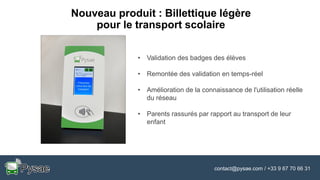 contact@pysae.com / +33 9 67 70 66 31
Nouveau produit : Billettique légère
pour le transport scolaire
• Validation des badges des élèves
• Remontée des validation en temps-réel
• Amélioration de la connaissance de l'utilisation réelle
du réseau
• Parents rassurés par rapport au transport de leur
enfant
 