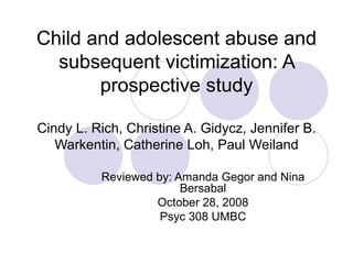 Child and adolescent abuse and subsequent victimization: A prospective study Cindy L. Rich, Christine A. Gidycz, Jennifer B. Warkentin, Catherine Loh, Paul Weiland Reviewed by: Amanda Gegor and Nina Bersabal October 28, 2008 Psyc 308 UMBC 