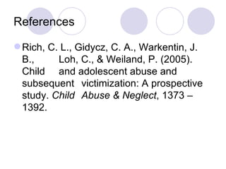 References Rich, C. L., Gidycz, C. A., Warkentin, J. B.,  Loh, C., & Weiland, P. (2005). Child  and adolescent abuse and subsequent  victimization: A prospective study.  Child  Abuse & Neglect , 1373 – 1392. 