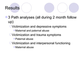 Results 3 Path analyses (all during 2 month follow up) Victimization and depressive symptoms Maternal and paternal abuse Victimization and trauma symptoms  Paternal abuse Victimization and interpersonal functioning Maternal abuse 