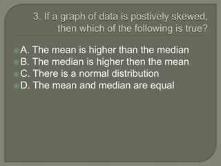  A. The mean is higher than the median
 B. The median is higher then the mean
 C. There is a normal distribution
 D. The mean and median are equal
 