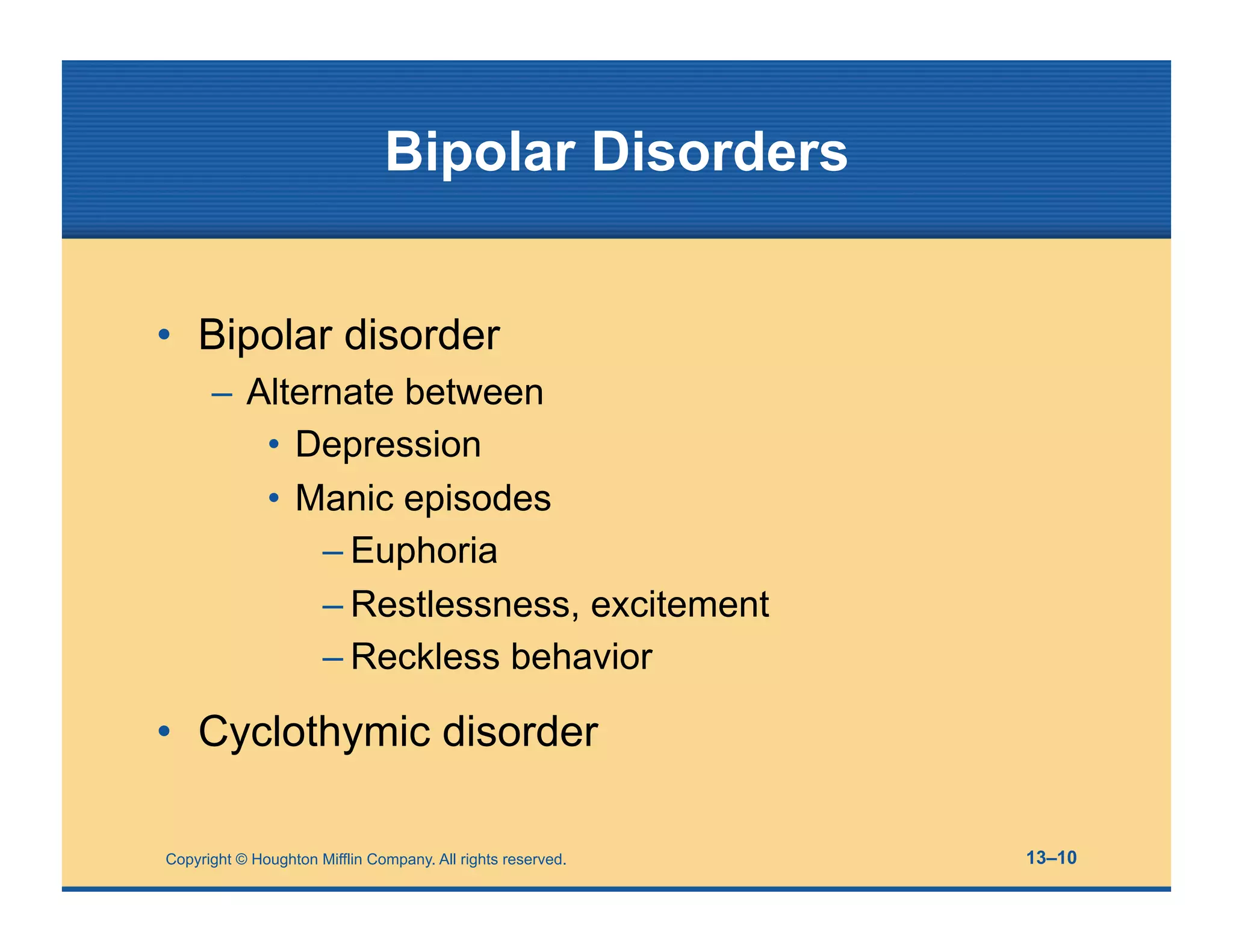 Copyright © Houghton Mifflin Company. All rights reserved. 13–10
Bipolar Disorders
• Bipolar disorder
– Alternate between
• Depression
• Manic episodes
– Euphoria
– Restlessness, excitement
– Reckless behavior
• Cyclothymic disorder
 