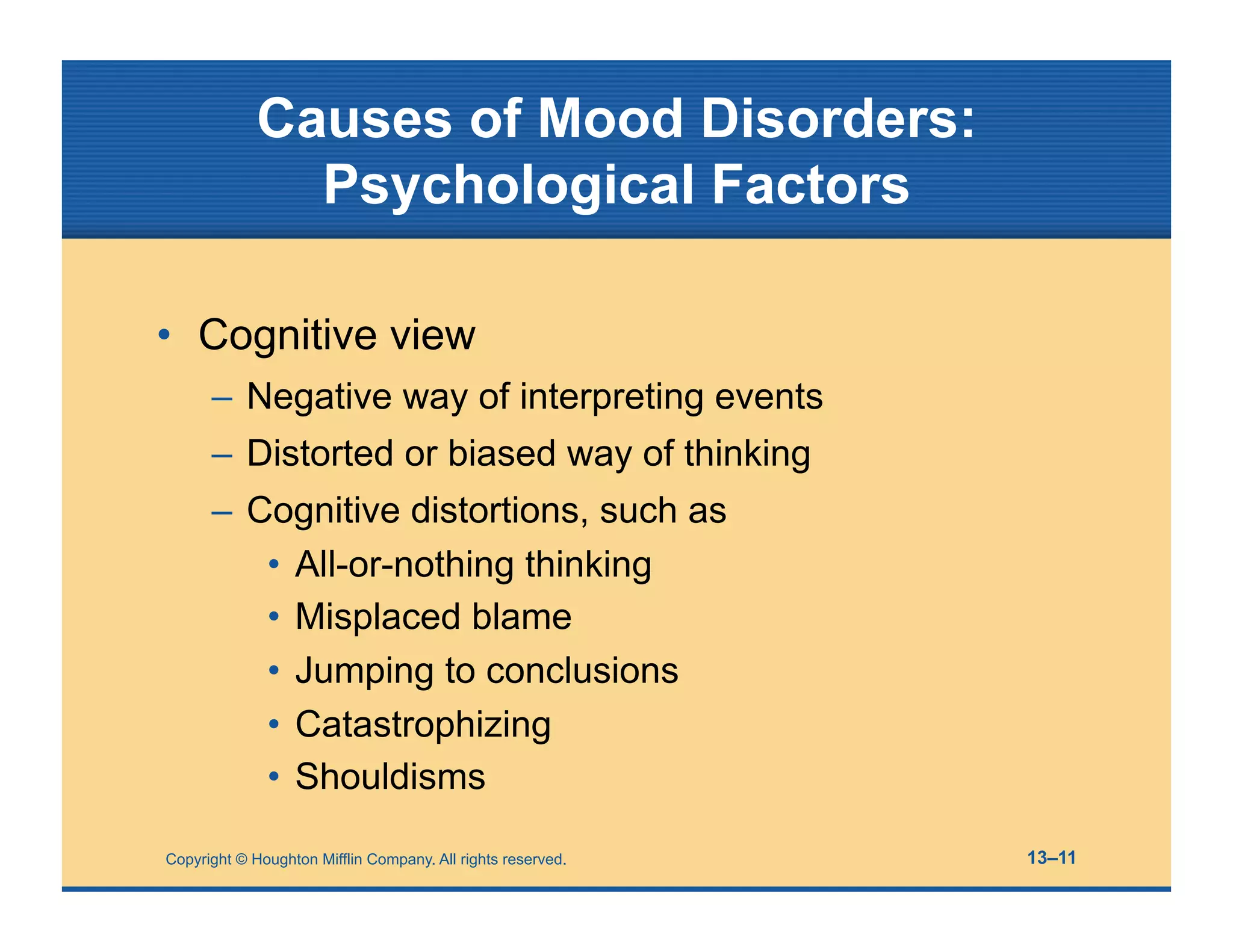 Copyright © Houghton Mifflin Company. All rights reserved. 13–11
Causes of Mood Disorders:
Psychological Factors
• Cognitive view
– Negative way of interpreting events
– Distorted or biased way of thinking
– Cognitive distortions, such as
• All-or-nothing thinking
• Misplaced blame
• Jumping to conclusions
• Catastrophizing
• Shouldisms
 