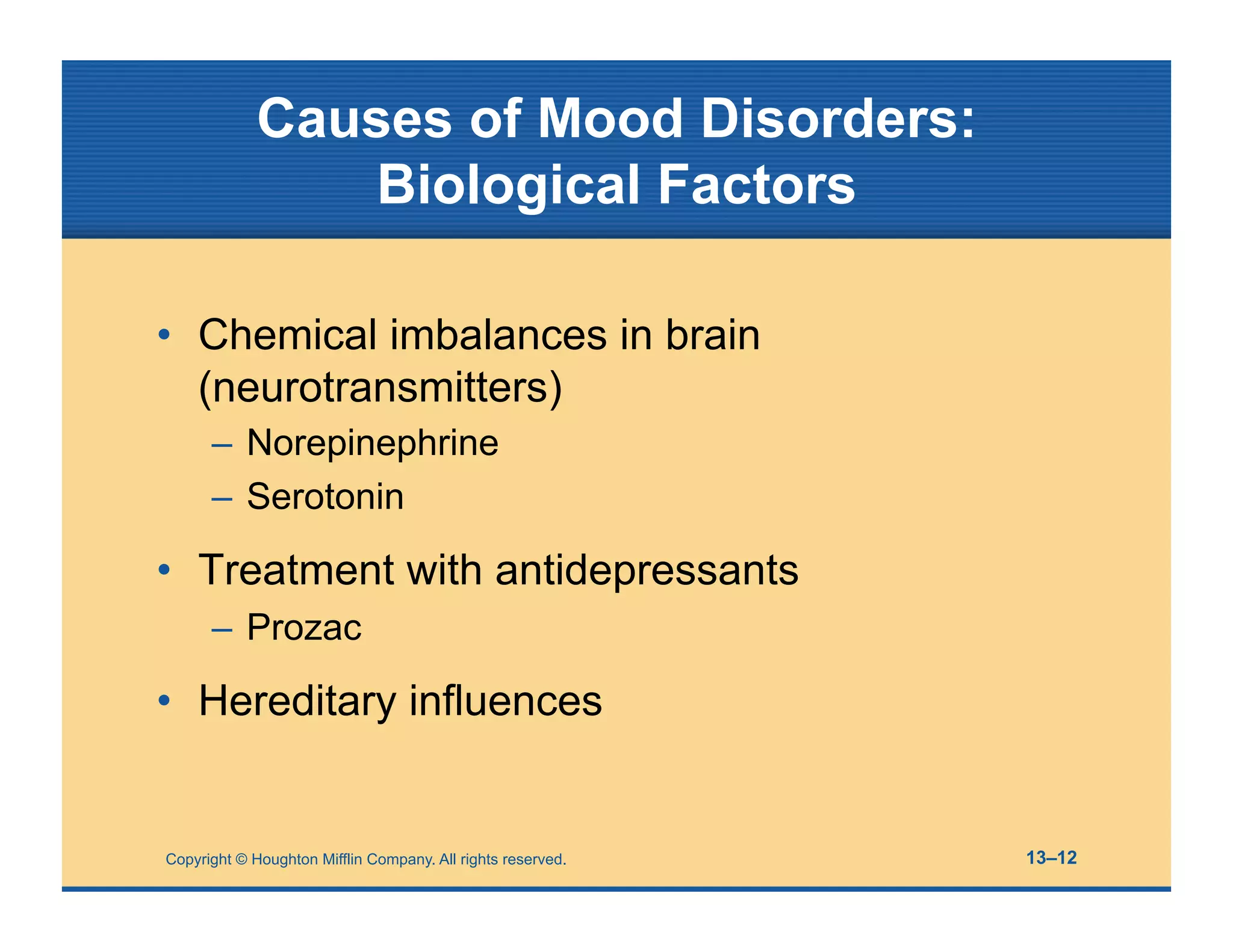 Copyright © Houghton Mifflin Company. All rights reserved. 13–12
Causes of Mood Disorders:
Biological Factors
• Chemical imbalances in brain
(neurotransmitters)
– Norepinephrine
– Serotonin
• Treatment with antidepressants
– Prozac
• Hereditary influences
 