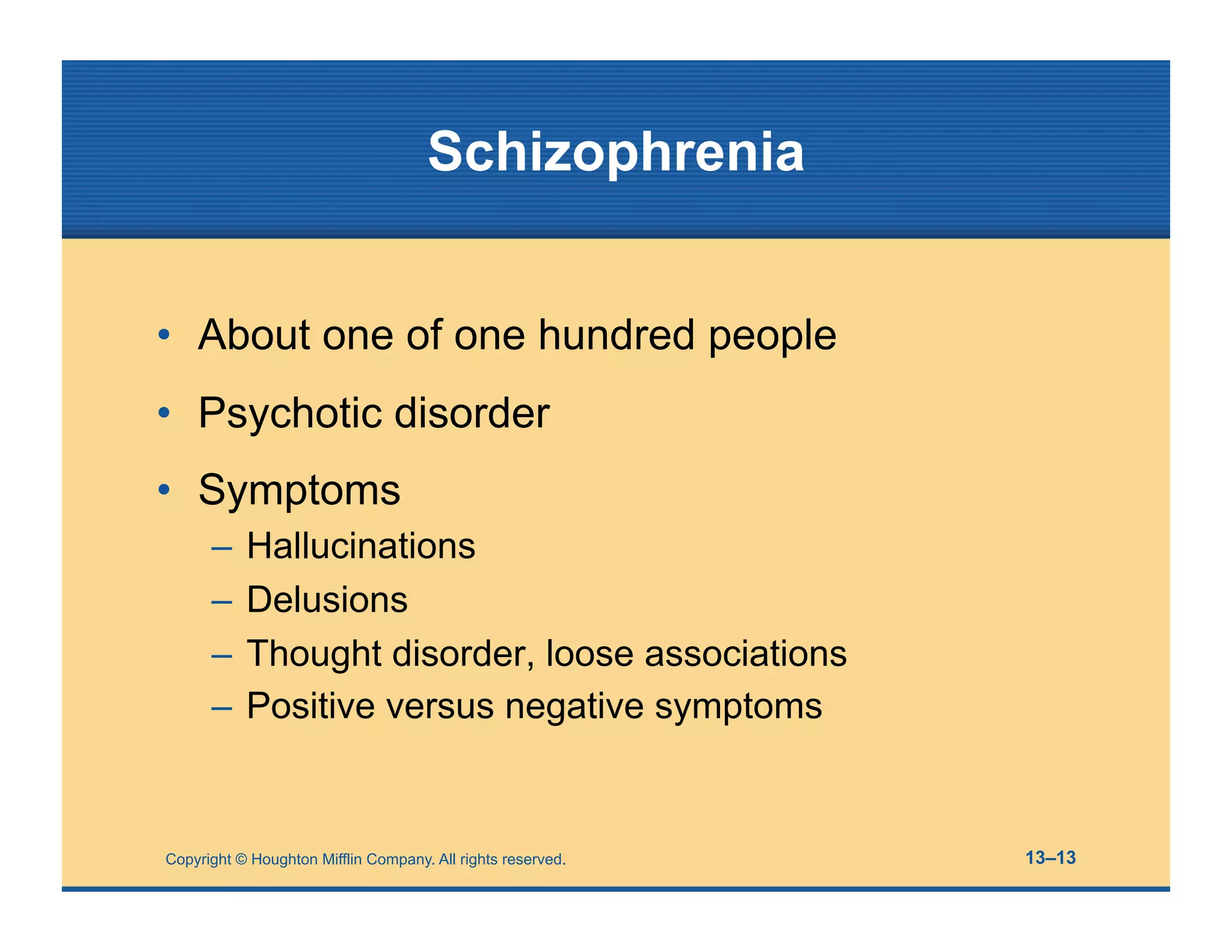 Copyright © Houghton Mifflin Company. All rights reserved. 13–13
Schizophrenia
• About one of one hundred people
• Psychotic disorder
• Symptoms
– Hallucinations
– Delusions
– Thought disorder, loose associations
– Positive versus negative symptoms
 
