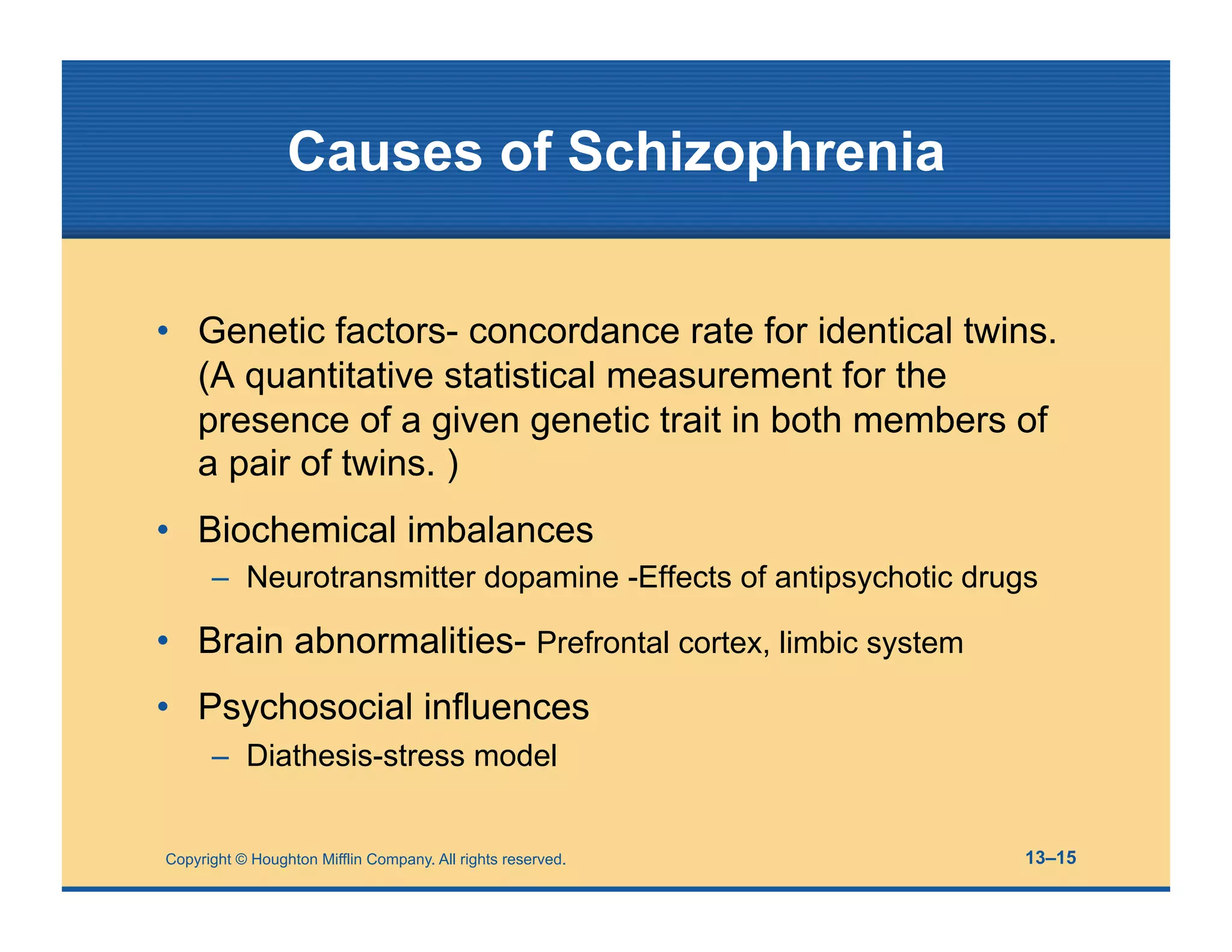 Copyright © Houghton Mifflin Company. All rights reserved. 13–15
Causes of Schizophrenia
• Genetic factors- concordance rate for identical twins.
(A quantitative statistical measurement for the
presence of a given genetic trait in both members of
a pair of twins. )
• Biochemical imbalances
– Neurotransmitter dopamine -Effects of antipsychotic drugs
• Brain abnormalities- Prefrontal cortex, limbic system
• Psychosocial influences
– Diathesis-stress model
 
