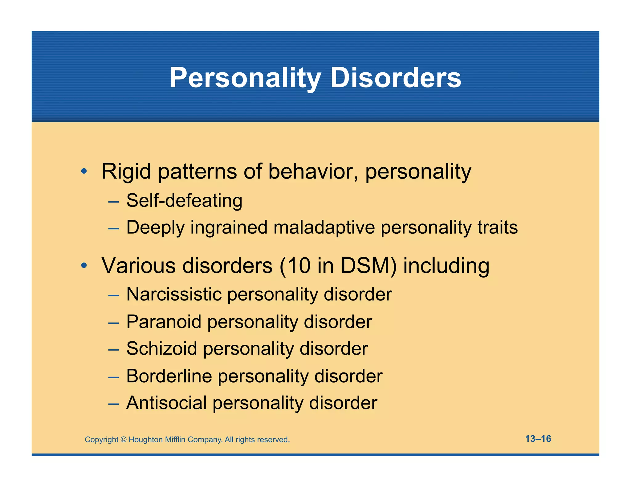 Copyright © Houghton Mifflin Company. All rights reserved. 13–16
Personality Disorders
• Rigid patterns of behavior, personality
– Self-defeating
– Deeply ingrained maladaptive personality traits
• Various disorders (10 in DSM) including
– Narcissistic personality disorder
– Paranoid personality disorder
– Schizoid personality disorder
– Borderline personality disorder
– Antisocial personality disorder
 