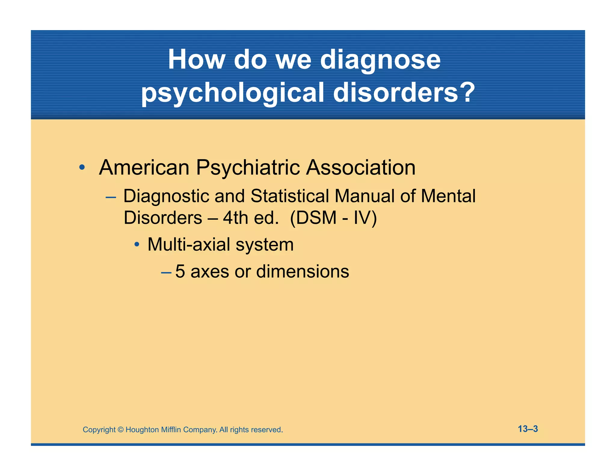 How do we diagnose
psychological disorders?
• American Psychiatric Association
– Diagnostic and Statistical Manual of Mental
Disorders – 4th ed. (DSM - IV)
• Multi-axial system
– 5 axes or dimensions
Copyright © Houghton Mifflin Company. All rights reserved. 13–3
 