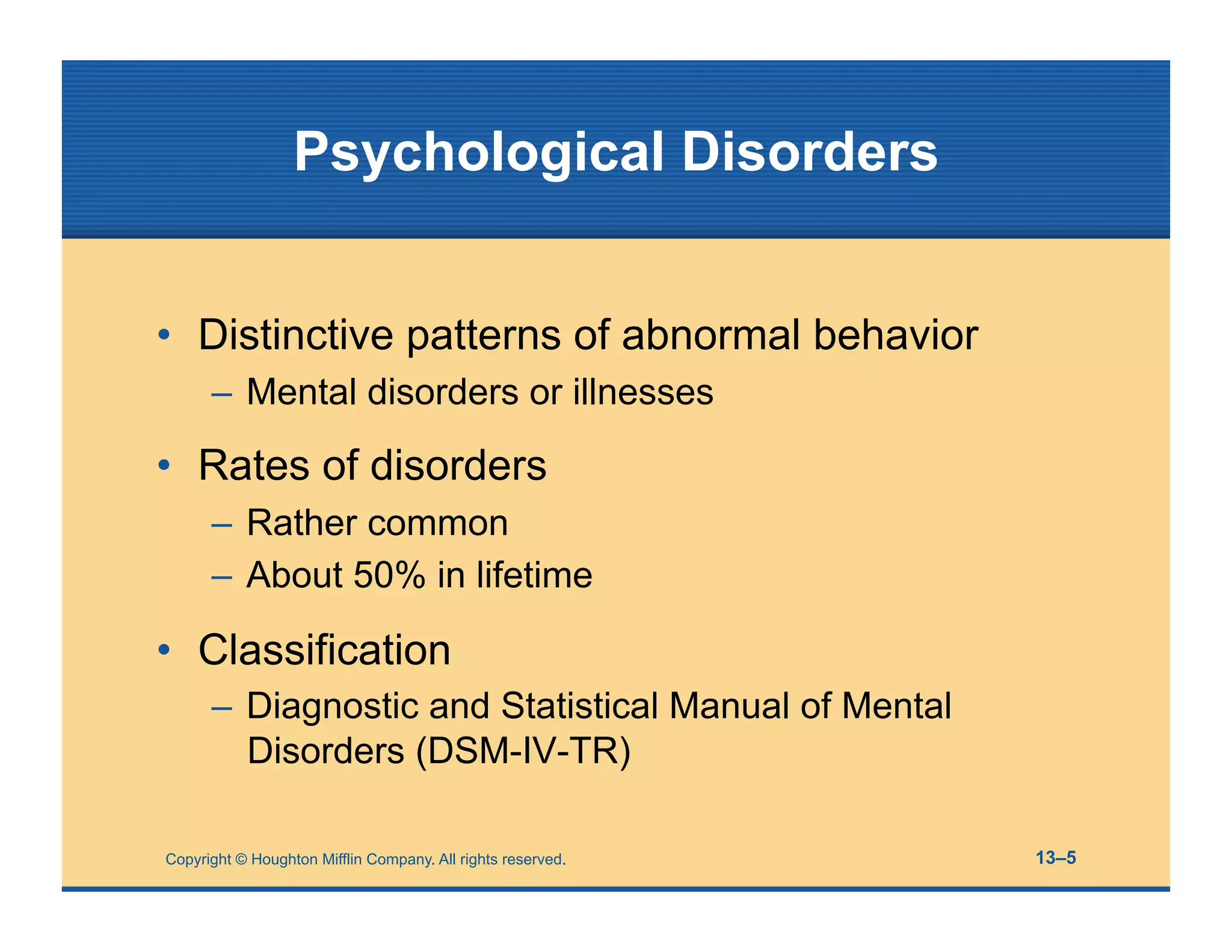 Copyright © Houghton Mifflin Company. All rights reserved. 13–5
Psychological Disorders
• Distinctive patterns of abnormal behavior
– Mental disorders or illnesses
• Rates of disorders
– Rather common
– About 50% in lifetime
• Classification
– Diagnostic and Statistical Manual of Mental
Disorders (DSM-IV-TR)
 