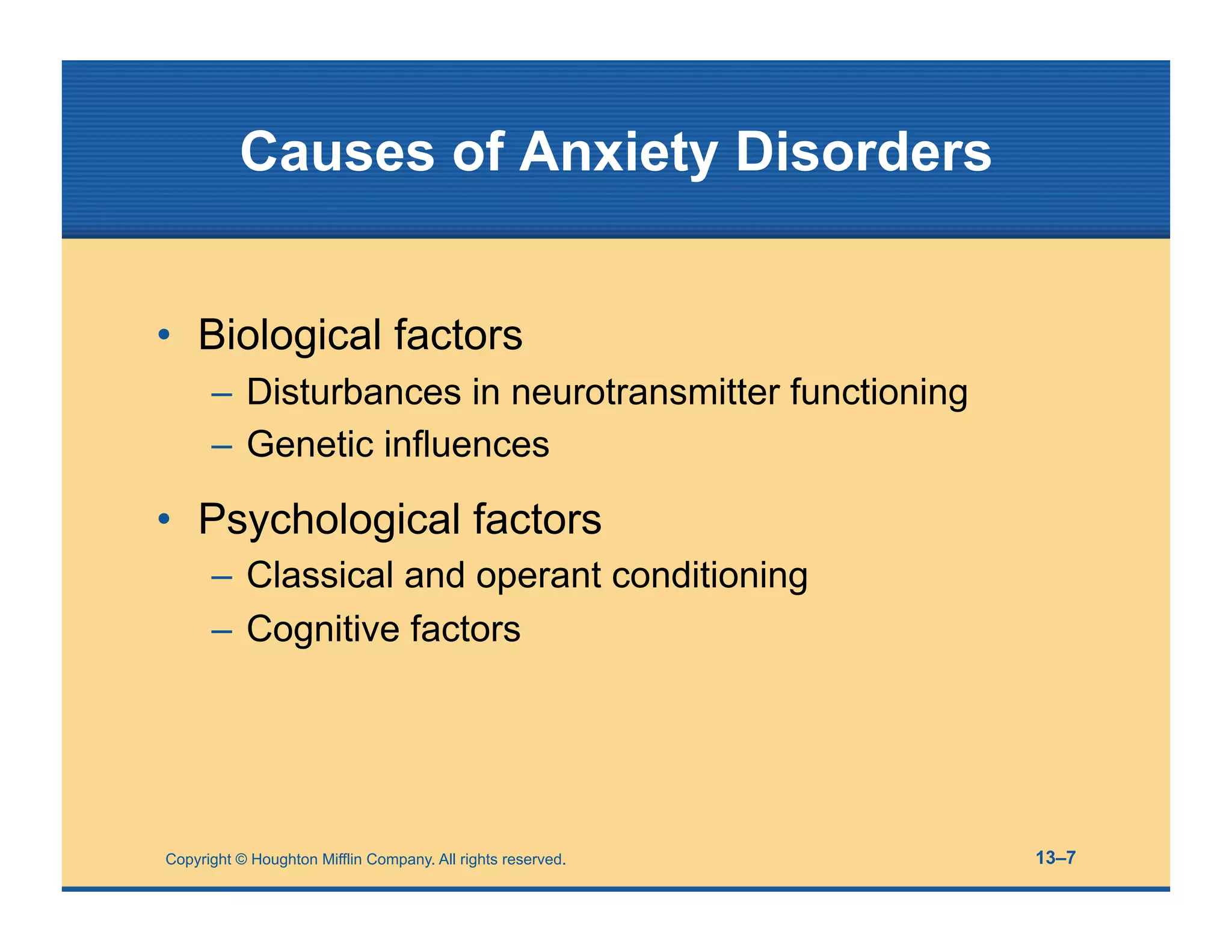 Copyright © Houghton Mifflin Company. All rights reserved. 13–7
Causes of Anxiety Disorders
• Biological factors
– Disturbances in neurotransmitter functioning
– Genetic influences
• Psychological factors
– Classical and operant conditioning
– Cognitive factors
 