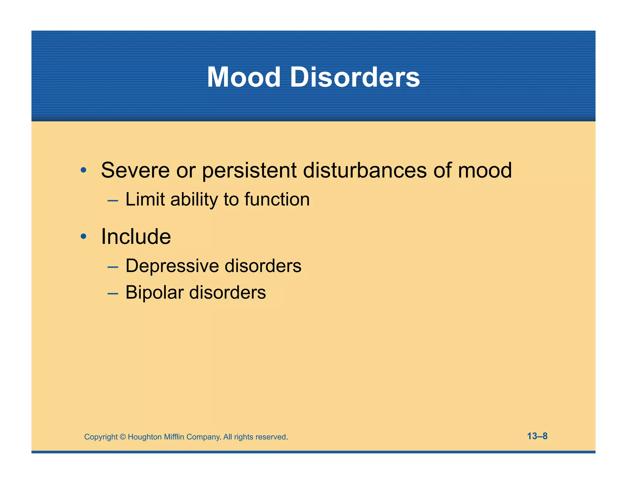 Copyright © Houghton Mifflin Company. All rights reserved. 13–8
Mood Disorders
• Severe or persistent disturbances of mood
– Limit ability to function
• Include
– Depressive disorders
– Bipolar disorders
 