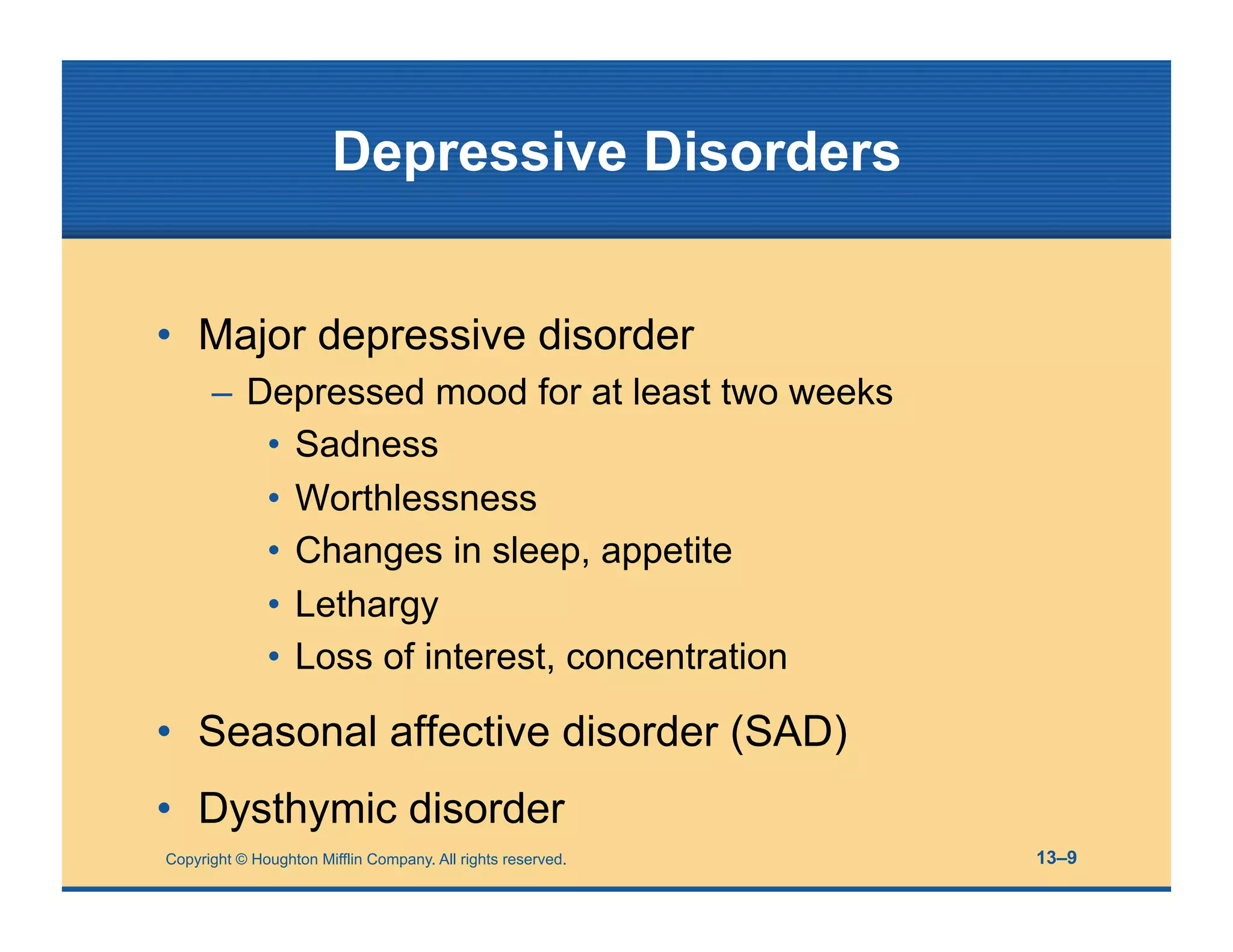 Copyright © Houghton Mifflin Company. All rights reserved. 13–9
Depressive Disorders
• Major depressive disorder
– Depressed mood for at least two weeks
• Sadness
• Worthlessness
• Changes in sleep, appetite
• Lethargy
• Loss of interest, concentration
• Seasonal affective disorder (SAD)
• Dysthymic disorder
 