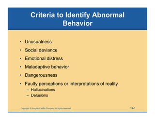 Copyright © Houghton Mifflin Company. All rights reserved. 13–1
Criteria to Identify Abnormal
Behavior
• Unusualness
• Social deviance
• Emotional distress
• Maladaptive behavior
• Dangerousness
• Faulty perceptions or interpretations of reality
– Hallucinations
– Delusions
 
