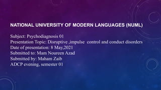 NATIONAL UNIVERSITY OF MODERN LANGUAGES (NUML)
Subject: Psychodiagnosis 01
Presentation Topic: Disruptive ,impulse control and conduct disorders
Date of presentation: 8 May,2021
Submitted to: Mam Noureen Azad
Submitted by: Maham Zaib
ADCP evening, semester 01
 