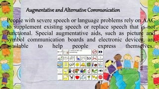 Augmentative and Alternative Communication
People with severe speech or language problems rely on AAC
to supplement existing speech or replace speech that is not
functional. Special augmentative aids, such as picture and
symbol communication boards and electronic devices, are
available to help people express themselves.
 