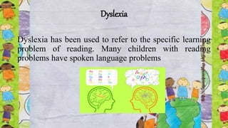 Dyslexia
Dyslexia has been used to refer to the specific learning
problem of reading. Many children with reading
problems have spoken language problems
 