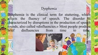 Dysphemia
Dysphemia is the clinical term for stuttering, which
affects the fluency of speech. The disorder is
characterized by disruptions in the production of speech
sounds, also called «disfluencies.» Most people produce
brief disfluencies from time to time.
 