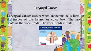 Laryngeal Cancer
Laryngeal cancer occurs when cancerous cells form on
the tissues of the larynx, or voice box. The larynx
contains the vocal folds. The vocal folds vibrate.
 
