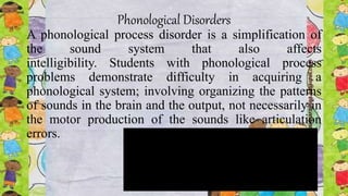 Phonological Disorders
A phonological process disorder is a simplification of
the sound system that also affects
intelligibility. Students with phonological process
problems demonstrate difficulty in acquiring a
phonological system; involving organizing the patterns
of sounds in the brain and the output, not necessarily in
the motor production of the sounds like articulation
errors.
 