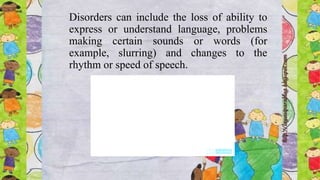 Disorders can include the loss of ability to
express or understand language, problems
making certain sounds or words (for
example, slurring) and changes to the
rhythm or speed of speech.
 