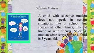 Selective Mutism
A child with selective mutism
does not speak in certain
situations, like at school, but
speaks at other times, like at
home or with friends. Selective
mutism often starts before a child
is 5 years old.
 