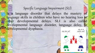 Specific Language Impairment (SLI)
Is a language disorder that delays the mastery of
language skills in children who have no hearing loss or
other developmental delays. SLI is also called
developmental language disorder, language delay, or
developmental dysphasia.
 