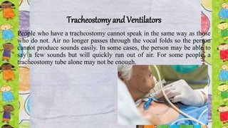 Tracheostomy and Ventilators
People who have a tracheostomy cannot speak in the same way as those
who do not. Air no longer passes through the vocal folds so the person
cannot produce sounds easily. In some cases, the person may be able to
say a few sounds but will quickly run out of air. For some people, a
tracheostomy tube alone may not be enough.
 