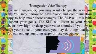 Transgender Voice Therapy
If you are transgender, you may want change the way you
speak. You may choose to have voice and communication
therapy to help make these changes. The SLP will talk with
you about your goals. The SLP will listen to your vocal
pitch, or how high or deep your voice sounds. If you try to
change your voice on your own, you may do things that hurt
it. You can end up sounding raspy or lose your voice.
 